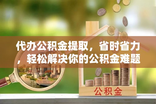 泰宁代办公积金提取，省时省力，轻松解决你的公积金难题