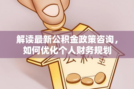 泰宁解读最新公积金政策咨询，如何优化个人财务规划