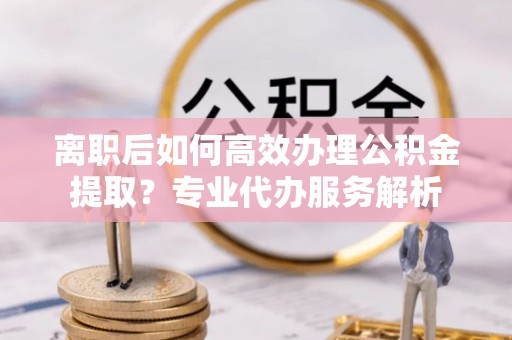 泰宁离职后如何高效办理公积金提取？专业代办服务解析