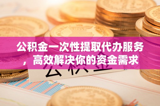 泰宁公积金一次性提取代办服务，高效解决你的资金需求