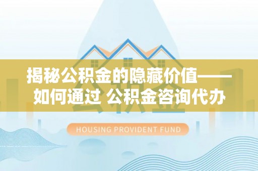 泰宁揭秘公积金的隐藏价值——如何通过 公积金咨询代办提取 优化财富管理