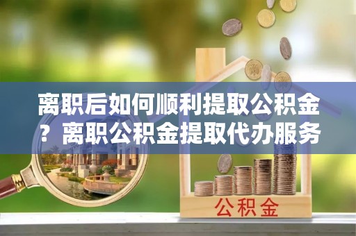 泰宁离职后如何顺利提取公积金？离职公积金提取代办服务帮你搞定！