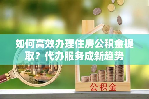 泰宁如何高效办理住房公积金提取？代办服务成新趋势