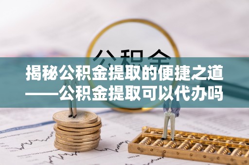 泰宁揭秘公积金提取的便捷之道——公积金提取可以代办吗？