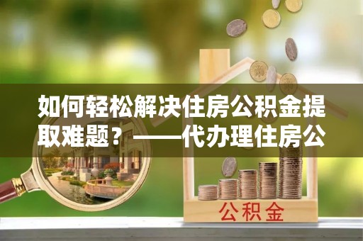 泰宁如何轻松解决住房公积金提取难题？——代办理住房公积金提取服务解析