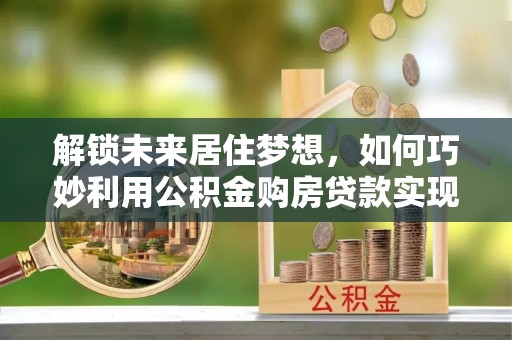 泰宁解锁未来居住梦想，如何巧妙利用公积金购房贷款实现房产投资