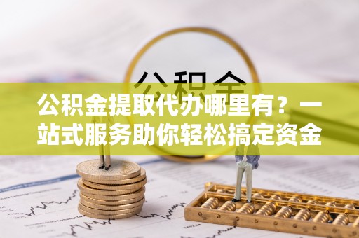 泰宁公积金提取代办哪里有？一站式服务助你轻松搞定资金难题