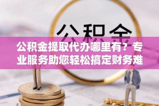 泰宁公积金提取代办哪里有？专业服务助您轻松搞定财务难题