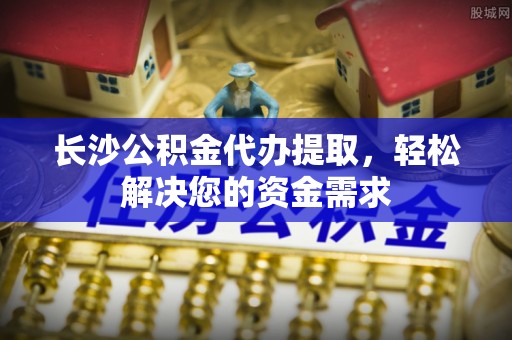 泰宁长沙公积金代办提取，轻松解决您的资金需求