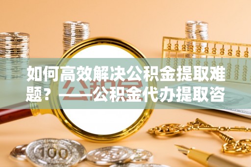 泰宁如何高效解决公积金提取难题？——公积金代办提取咨询服务全解析