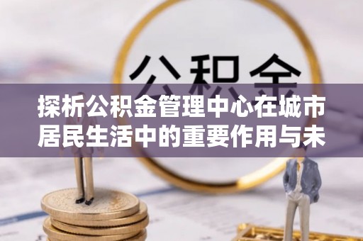 泰宁探析公积金管理中心在城市居民生活中的重要作用与未来发展趋势