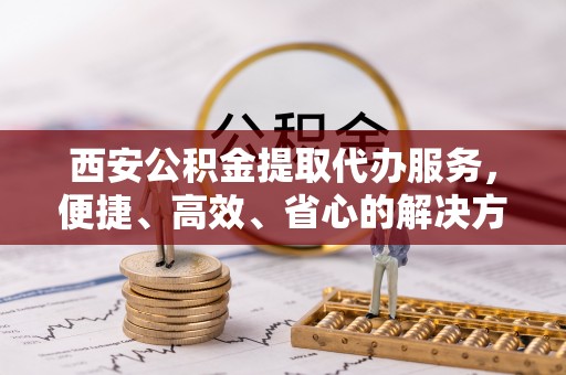 泰宁西安公积金提取代办服务，便捷、高效、省心的解决方案