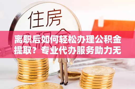 泰宁离职后如何轻松办理公积金提取？专业代办服务助力无忧
