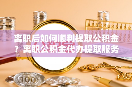 泰宁离职后如何顺利提取公积金？离职公积金代办提取服务助力无忧办理