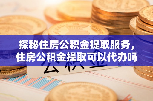 泰宁探秘住房公积金提取服务，住房公积金提取可以代办吗的全方位解析
