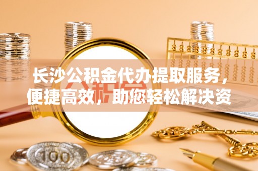 泰宁长沙公积金代办提取服务，便捷高效，助您轻松解决资金需求