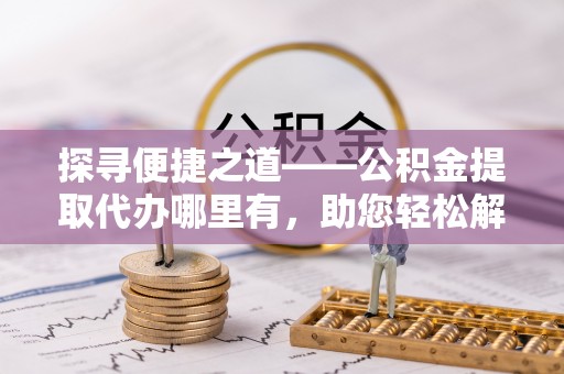 泰宁探寻便捷之道——公积金提取代办哪里有，助您轻松解决资金难题