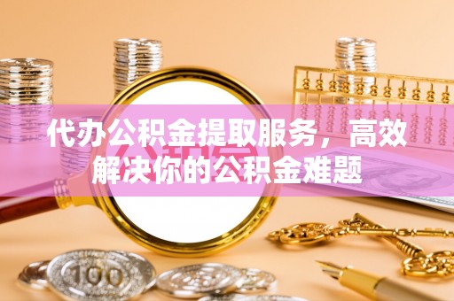 泰宁代办公积金提取服务，高效解决你的公积金难题