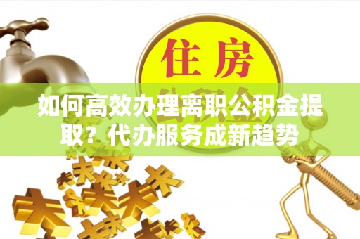 泰宁如何高效办理离职公积金提取？代办服务成新趋势