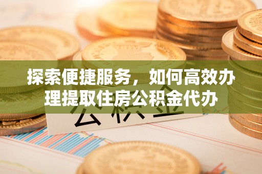 泰宁探索便捷服务，如何高效办理提取住房公积金代办